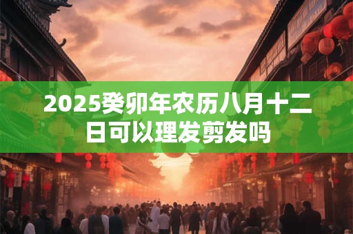 2025癸卯年农历八月十二日可以理发剪发吗 2025癸卯年农历八月十二日可以理发剪发吗