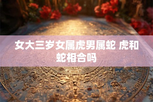 女大三岁女属虎男属蛇 虎和蛇相合吗