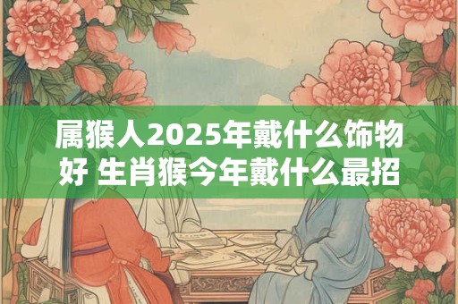 属猴人2025年戴什么饰物好 生肖猴今年戴什么最招财