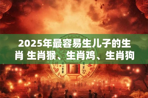 2025年最容易生儿子的生肖 生肖猴、生肖鸡、生肖狗 2025年最容易生儿子的生肖 生肖猴、生肖鸡、生肖狗