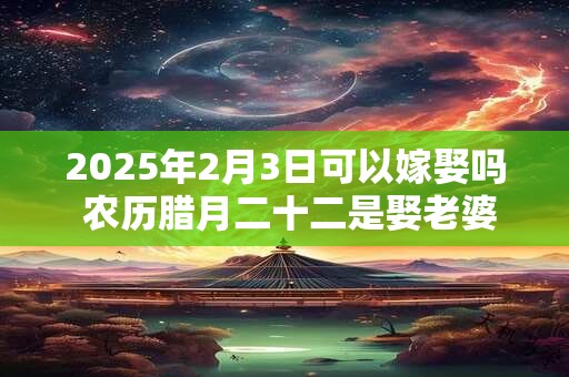 2025年2月3日可以嫁娶吗 农历腊月二十二是娶老婆好日子吗