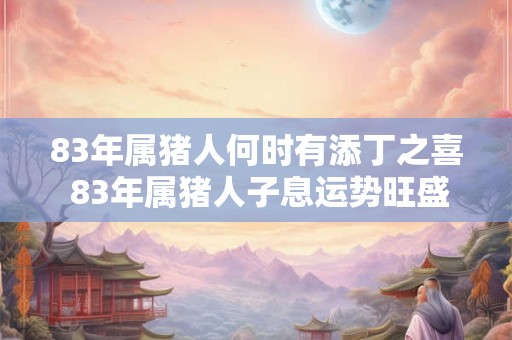 83年属猪人何时有添丁之喜 83年属猪人子息运势旺盛吗