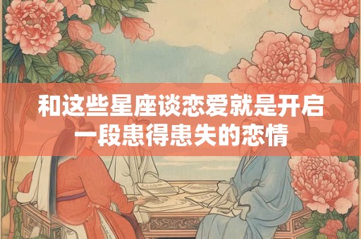 和这些星座谈恋爱就是开启一段患得患失的恋情