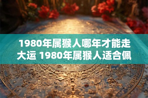 1980年属猴人哪年才能走大运 1980年属猴人适合佩戴什么