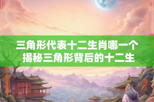 三角形代表十二生肖哪一个 揭秘三角形背后的十二生肖之谜