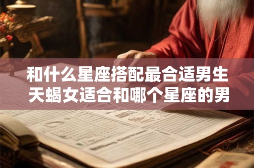和什么星座搭配最合适男生 天蝎女适合和哪个星座的男生一起
