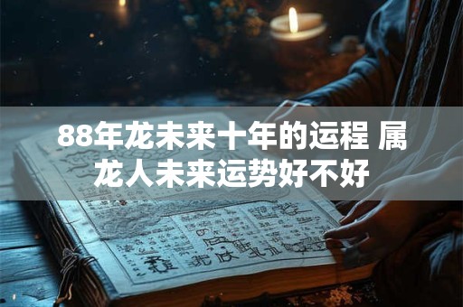 88年龙未来十年的运程 属龙人未来运势好不好 88年龙未来十年的运程 属龙人未来运势好不好