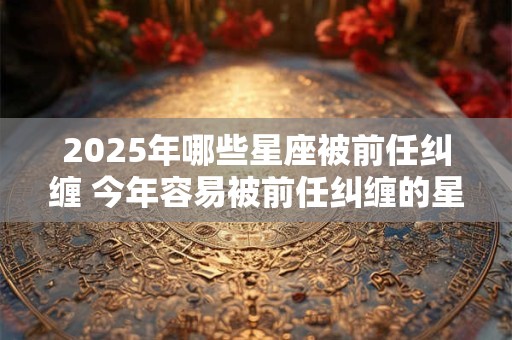2025年哪些星座被前任纠缠 今年容易被前任纠缠的星座