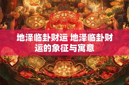 地泽临卦财运 地泽临卦财运的象征与寓意