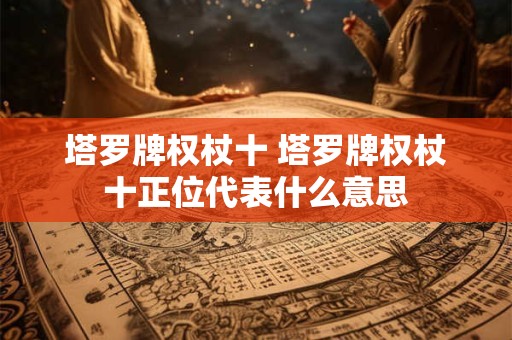 塔罗牌权杖十 塔罗牌权杖十正位代表什么意思