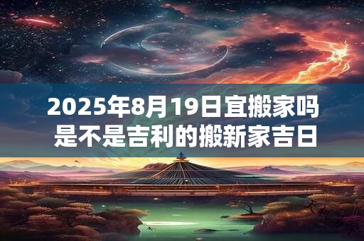 2025年8月19日宜搬家吗 是不是吉利的搬新家吉日