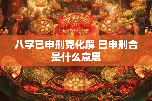 八字已申刑克化解 巳申刑合是什么意思