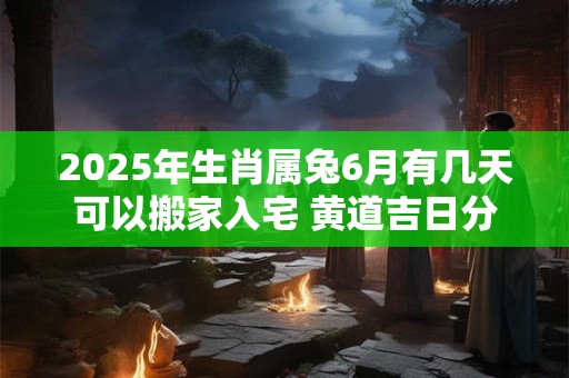 2025年生肖属兔6月有几天可以搬家入宅 黄道吉日分析