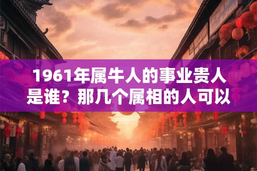 1961年属牛人的事业贵人是谁？那几个属相的人可以帮助他们
