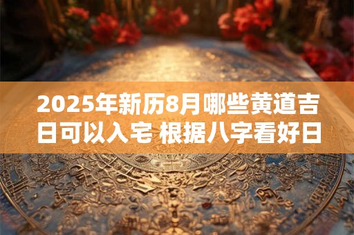 2025年新历8月哪些黄道吉日可以入宅 根据八字看好日子