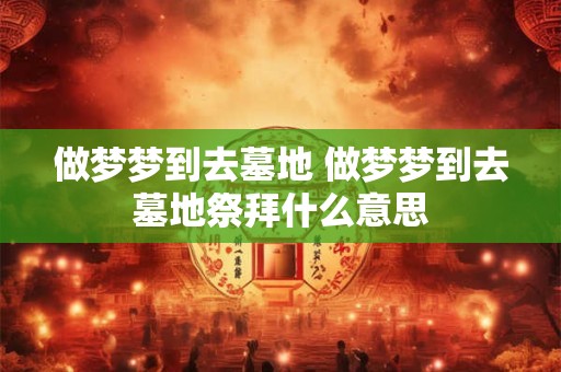 做梦梦到去墓地 做梦梦到去墓地祭拜什么意思
