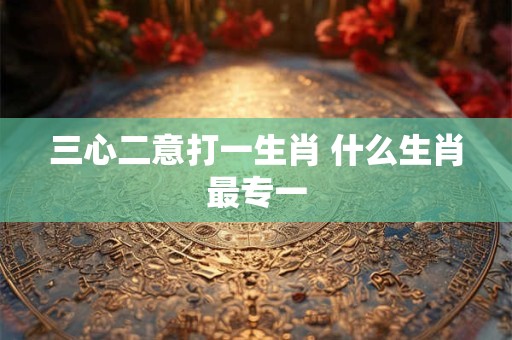 三心二意打一生肖 什么生肖最专一