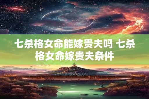 七杀格女命能嫁贵夫吗 七杀格女命嫁贵夫条件