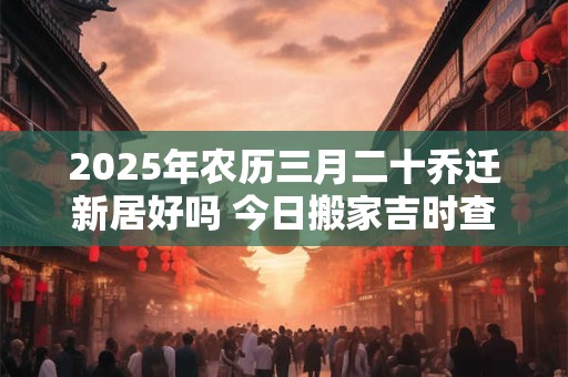 2025年农历三月二十乔迁新居好吗 今日搬家吉时查询！