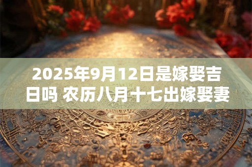 2025年9月12日是嫁娶吉日吗 农历八月十七出嫁娶妻如何