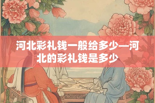 河北彩礼钱一般给多少—河北的彩礼钱是多少