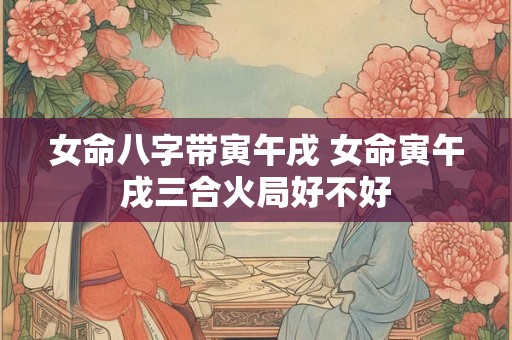女命八字带寅午戌 女命寅午戌三合火局好不好