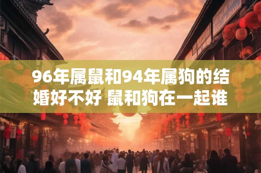 96年属鼠和94年属狗的结婚好不好 鼠和狗在一起谁带财
