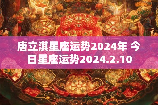 唐立淇星座运势2024年 今日星座运势2024.2.10