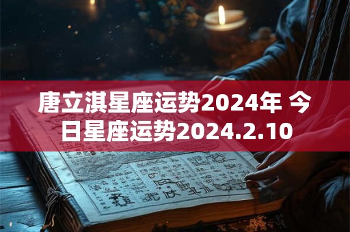 唐立淇星座运势2024年 今日星座运势2024.2.10