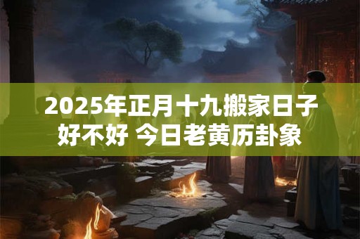 2025年正月十九搬家日子好不好 今日老黄历卦象