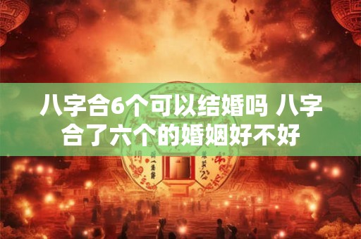 八字合6个可以结婚吗 八字合了六个的婚姻好不好