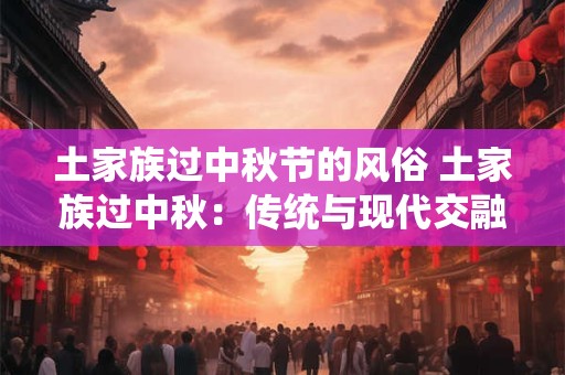 土家族过中秋节的风俗 土家族过中秋：传统与现代交融的魅力