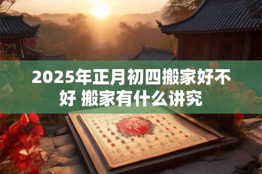 2025年正月初四搬家好不好 搬家有什么讲究