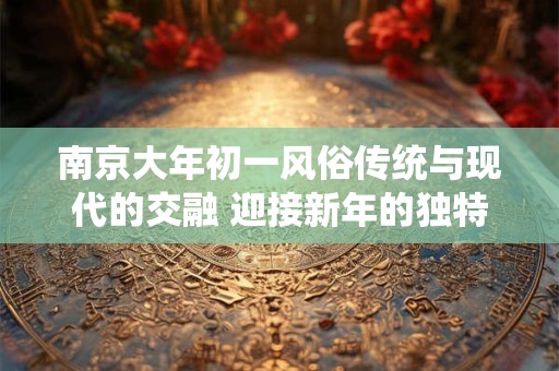 南京大年初一风俗传统与现代的交融 迎接新年的独特方式 南京大年初一风俗传统与现代的交融 迎接新年的独特方式