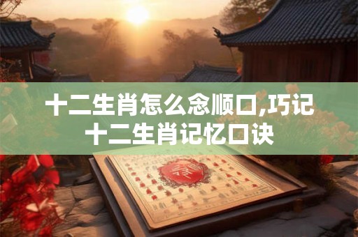 十二生肖怎么念顺口,巧记十二生肖记忆口诀