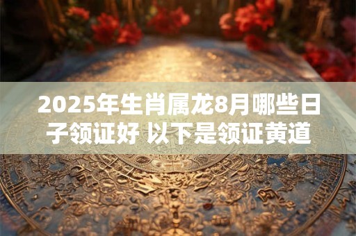 2025年生肖属龙8月哪些日子领证好 以下是领证黄道吉日