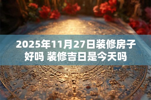 2025年11月27日装修房子好吗 装修吉日是今天吗