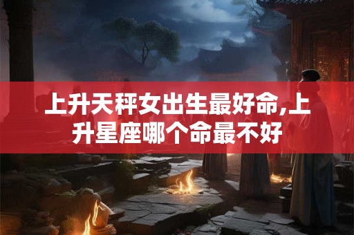 上升天秤女出生最好命,上升星座哪个命最不好