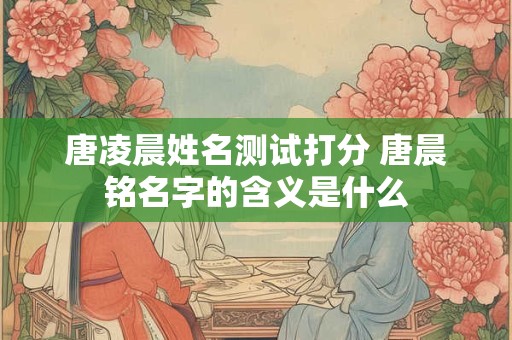 唐凌晨姓名测试打分 唐晨铭名字的含义是什么