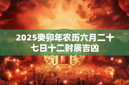 2025癸卯年农历六月二十七日十二时辰吉凶 2025癸卯年农历六月二十七日十二时辰吉凶