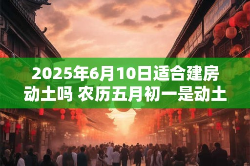 2025年6月10日适合建房动土吗 农历五月初一是动土吉日吗