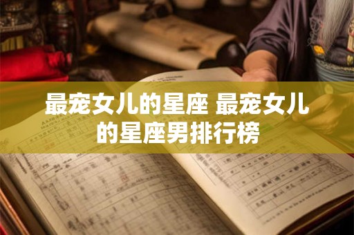 最宠女儿的星座 最宠女儿的星座男排行榜