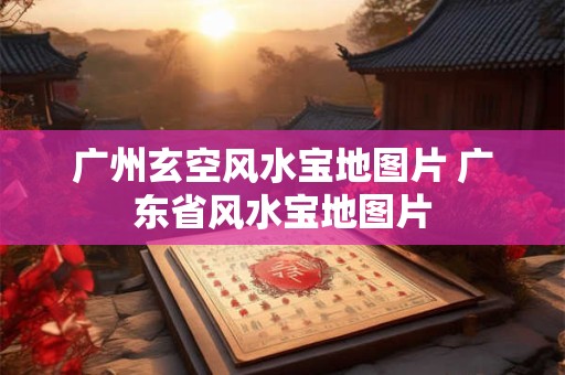 广州玄空风水宝地图片 广东省风水宝地图片