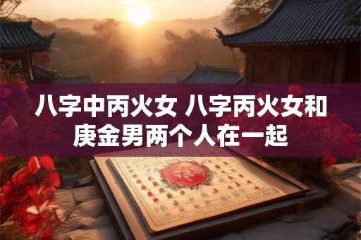 八字中丙火女 八字丙火女和庚金男两个人在一起