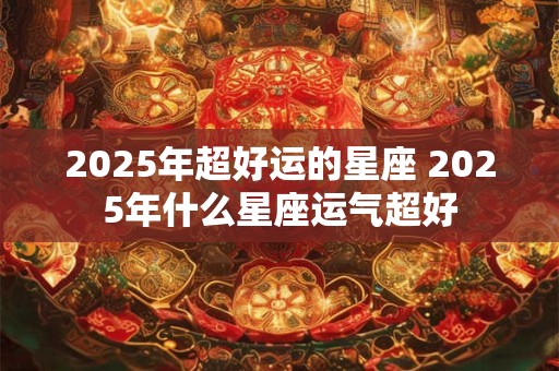 2025年超好运的星座 2025年什么星座运气超好