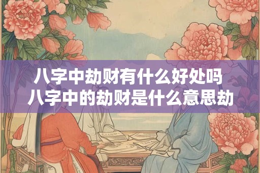 八字中劫财有什么好处吗 八字中的劫财是什么意思劫财为什么会导致破财