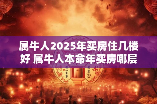属牛人2025年买房住几楼好 属牛人本命年买房哪层好