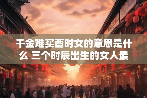 千金难买酉时女的意思是什么 三个时辰出生的女人最好命