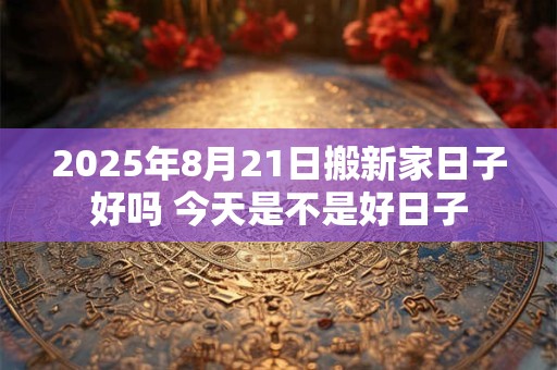 2025年8月21日搬新家日子好吗 今天是不是好日子