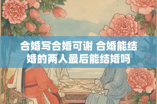 合婚写合婚可谢 合婚能结婚的两人最后能结婚吗